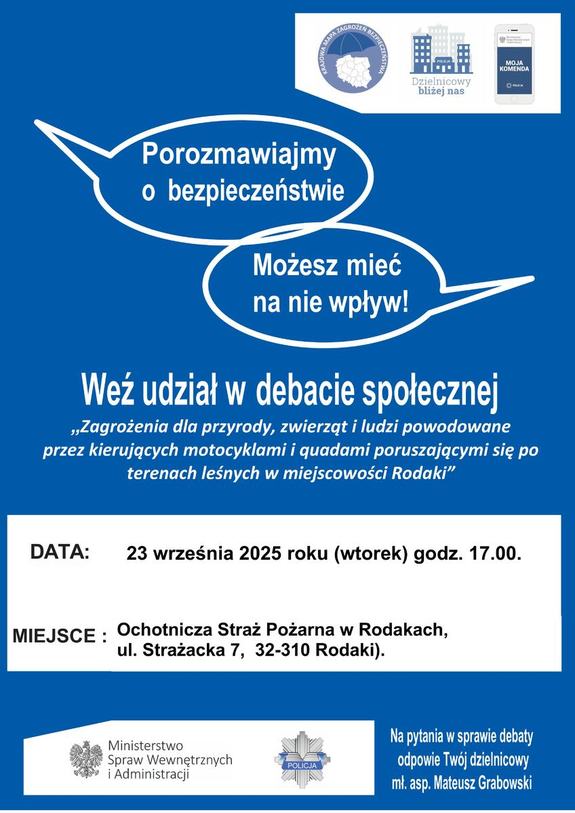 W prawym górnym rogu logo Krajowej Mapy Zagrożeń Bezpieczeństwa (mapa Polski z podziałem na województwa. Nad mapą napis: Krajowa Mapa Zagrożeń Bezpieczeństwem) obok  kolejne logo aplikacja Dzielnicowy Bliżej Nas (grafika 7 budynków różnej wielkości , pod grafiką napis: Dzielnicowy Bliżej Nas). Trzecie logo Aplikacja Moja Komenda (telefon komórkowy z logiem orła w koronie i napisem Ministerstwo Spraw Wewnętrznych i Administracji).
Nad środkiem kartki dwie chmurki z napisami: „Porozmawiajmy o bezpieczeństwie” i drugi napis „Możesz mieć na nie wpływ”.
Na środku napis: Weź udział w debacie społecznej „Zagrożenia dla przyrody, zwierząt i ludzi związane z kierującymi  motocyklami i quadami poruszającymi się po terenach leśnych w miejscowości Rodaki”. 
Poniżej data: 23 września (wtorek) godzina 17.00.
Miejsce: Rodaki ul. Strażacka 7
Na dole w lewym rogu logo: orzeł w koronie i napis Ministerstwo Spraw Wewnętrznych i Administracji oraz logo Policji (odznaka z napisem Policja) . 
Po prawej stronie w dolnym rogu napis: Na pytania w sprawie debaty odpowie Twój dzielnicowy mł. asp. Mateusz Grabowski