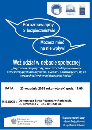 W prawym górnym rogu logo Krajowej Mapy Zagrożeń Bezpieczeństwa (mapa Polski z podziałem na województwa. Nad mapą napis: Krajowa Mapa Zagrożeń Bezpieczeństwem) obok  kolejne logo aplikacja Dzielnicowy Bliżej Nas (grafika 7 budynków różnej wielkości , pod grafiką napis: Dzielnicowy Bliżej Nas). Trzecie logo Aplikacja Moja Komenda (telefon komórkowy z logiem orła w koronie i napisem Ministerstwo Spraw Wewnętrznych i Administracji).
Nad środkiem kartki dwie chmurki z napisami: „Porozmawiajmy o bezpieczeństwie” i drugi napis „Możesz mieć na nie wpływ”.
Na środku napis: Weź udział w debacie społecznej „Zagrożenia dla przyrody, zwierząt i ludzi związane z kierującymi  motocyklami i quadami poruszającymi się po terenach leśnych w miejscowości Rodaki”. 
Poniżej data: 23 września (wtorek) godzina 17.00.
Miejsce: Rodaki ul. Strażacka 7
Na dole w lewym rogu logo: orzeł w koronie i napis Ministerstwo Spraw Wewnętrznych i Administracji oraz logo Policji (odznaka z napisem Policja) . 
Po prawej stronie w dolnym rogu napis: Na pytania w sprawie debaty odpowie Twój dzielnicowy mł. asp. Mateusz Grabowski
